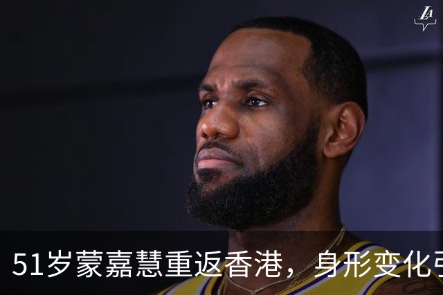 51岁蒙嘉慧重返香港，身形变化引发“奔放”讨论！